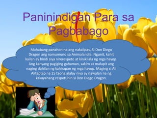 PaninindiganPara saPagbabago Mahabangpanahonnaangnakalipas, Si Don Diego Dragon angnamumunosaAnimalandia. Ngunit, kahitkailan ay hindisiyanirerespeto at kinikilalangmgahayop. Angkanyangpagiginggahaman, sakim at malupitangnagingdahilanngkahirapanngmgahayop. Magingsi Ali Alitaptapna 25 taongalalayniya ay nawalannangkakayahangrespetuhinsi Don Diego Dragon. 