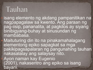  isang elemento ng akdang pampanitikan na
nagpapagalaw sa kwento. Ang paraan ng
pag-iisip, pananalita, at pagkilos ay siyang
binibigyang-buhay at sinusundan ng
mambabasa.
 Maituturing din ito na pinakamahalagang
elementong epiko sapagkat sa mga
pakikipagsapalaran ng pangunahing tauhan
nakasalalay ang salaysay nito.
 Ayon naman kay Eugenio
(2001), nakasentro ang epiko sa isang
bayani.
 