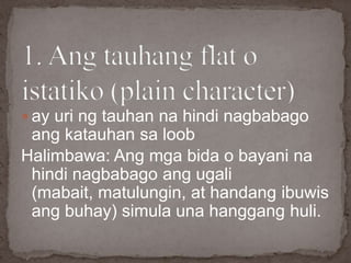  ay uri ng tauhan na hindi nagbabago
ang katauhan sa loob
Halimbawa: Ang mga bida o bayani na
hindi nagbabago ang ugali
(mabait, matulungin, at handang ibuwis
ang buhay) simula una hanggang huli.
 