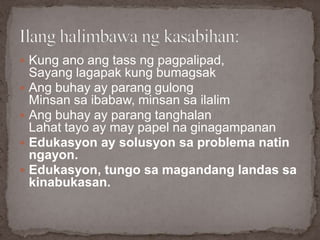  Kung ano ang tass ng pagpalipad,
Sayang lagapak kung bumagsak
 Ang buhay ay parang gulong
Minsan sa ibabaw, minsan sa ilalim
 Ang buhay ay parang tanghalan
Lahat tayo ay may papel na ginagampanan
 Edukasyon ay solusyon sa problema natin
ngayon.
 Edukasyon, tungo sa magandang landas sa
kinabukasan.
 