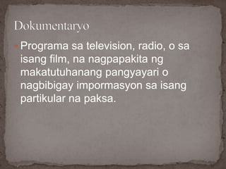  Programa sa television, radio, o sa
isang film, na nagpapakita ng
makatutuhanang pangyayari o
nagbibigay impormasyon sa isang
partikular na paksa.
 