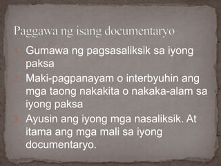 1. Gumawa ng pagsasaliksik sa iyong
paksa
2. Maki-pagpanayam o interbyuhin ang
mga taong nakakita o nakaka-alam sa
iyong paksa
3. Ayusin ang iyong mga nasaliksik. At
itama ang mga mali sa iyong
documentaryo.
 