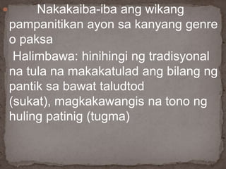  Nakakaiba-iba ang wikang
pampanitikan ayon sa kanyang genre
o paksa
Halimbawa: hinihingi ng tradisyonal
na tula na makakatulad ang bilang ng
pantik sa bawat taludtod
(sukat), magkakawangis na tono ng
huling patinig (tugma)
 