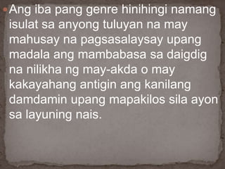 Ang iba pang genre hinihingi namang
isulat sa anyong tuluyan na may
mahusay na pagsasalaysay upang
madala ang mambabasa sa daigdig
na nilikha ng may-akda o may
kakayahang antigin ang kanilang
damdamin upang mapakilos sila ayon
sa layuning nais.
 