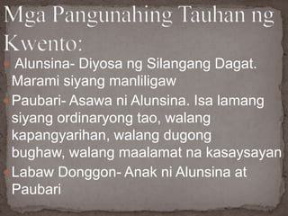  Alunsina- Diyosa ng Silangang Dagat.
Marami siyang manliligaw
 Paubari- Asawa ni Alunsina. Isa lamang
siyang ordinaryong tao, walang
kapangyarihan, walang dugong
bughaw, walang maalamat na kasaysayan
 Labaw Donggon- Anak ni Alunsina at
Paubari
 