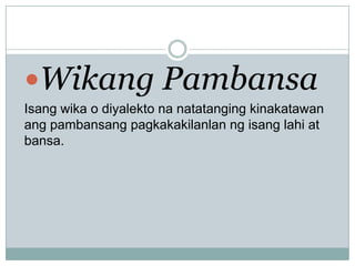 Wikang Pambansa
Isang wika o diyalekto na natatanging kinakatawan
ang pambansang pagkakakilanlan ng isang lahi at
bansa.

 