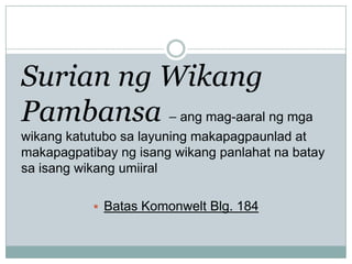 Surian ng Wikang
Pambansa – ang mag-aaral ng mga
wikang katutubo sa layuning makapagpaunlad at
makapagpatibay ng isang wikang panlahat na batay
sa isang wikang umiiral
 Batas Komonwelt Blg. 184

 