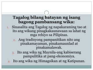 Tagalog bilang batayan ng isang
bagong pambansang wika:
Sinasalita ang Tagalog ng napakaraming tao at
ito ang wikang pinagkakaunawaan sa lahat ng
mga rehiyo sa Pilipinas.
2. Ang tradisyong pampanitikan nito ang
pinakamayaman, pinakamaunlad at
pinakamalawak.
3. Ito ang wika ng Maynila-ang kabiserang
pampulitika at pang-ekonomiya.
4. Ito ang wika ng Himagsikan at ng Katipunan.

1.

 