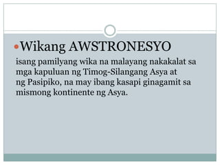 Wikang AWSTRONESYO
isang pamilyang wika na malayang nakakalat sa
mga kapuluan ng Timog-Silangang Asya at
ng Pasipiko, na may ibang kasapi ginagamit sa
mismong kontinente ng Asya.

 