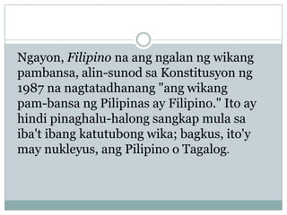 Ngayon, Filipino na ang ngalan ng wikang
pambansa, alin-sunod sa Konstitusyon ng
1987 na nagtatadhanang "ang wikang
pam-bansa ng Pilipinas ay Filipino." Ito ay
hindi pinaghalu-halong sangkap mula sa
iba't ibang katutubong wika; bagkus, ito'y
may nukleyus, ang Pilipino o Tagalog.

 
