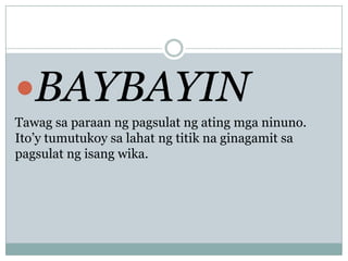 BAYBAYIN
Tawag sa paraan ng pagsulat ng ating mga ninuno.
Ito’y tumutukoy sa lahat ng titik na ginagamit sa
pagsulat ng isang wika.

 