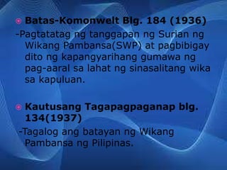  Batas-Komonwelt Blg. 184 (1936)
-Pagtatatag ng tanggapan ng Surian ng
Wikang Pambansa(SWP) at pagbibigay
dito ng kapangyarihang gumawa ng
pag-aaral sa lahat ng sinasalitang wika
sa kapuluan.
 Kautusang Tagapagpaganap blg.
134(1937)
-Tagalog ang batayan ng Wikang
Pambansa ng Pilipinas.
 
