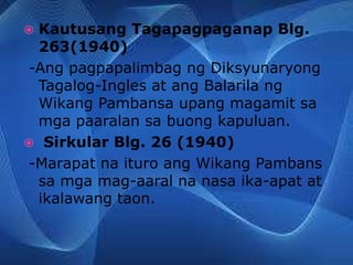  Kautusang Tagapagpaganap Blg.
263(1940)
-Ang pagpapalimbag ng Diksyunaryong
Tagalog-Ingles at ang Balarila ng
Wikang Pambansa upang magamit sa
mga paaralan sa buong kapuluan.
 Sirkular Blg. 26 (1940)
-Marapat na ituro ang Wikang Pambans
sa mga mag-aaral na nasa ika-apat at
ikalawang taon.
 
