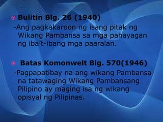  Bulitin Blg. 26 (1940)
-Ang pagkakaroon ng isang pitak ng
Wikang Pambansa sa mga pahayagan
ng iba’t-ibang mga paaralan.
 Batas Komonwelt Blg. 570(1946)
-Pagpapatibay na ang wikang Pambansa
na tatawaging Wikang Pambansang
Pilipino ay maging isa ng wikang
opisyal ng Pilipinas.
 