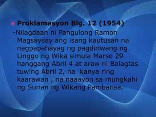  Proklamasyon Blg. 12 (1954)
-Nilagdaan ni Pangulong Ramon
Magsaysay ang isang kautusan na
nagpapahayag ng pagdiriwang ng
Linggo ng Wika simula Marso 29
hanggang Abril 4 at araw ni Balagtas
tuwing Abril 2, na kanya ring
kaarawan , na naaayon sa mungkahi
ng Surian ng Wikang Pambansa.
 