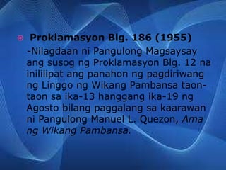  Proklamasyon Blg. 186 (1955)
-Nilagdaan ni Pangulong Magsaysay
ang susog ng Proklamasyon Blg. 12 na
inililipat ang panahon ng pagdiriwang
ng Linggo ng Wikang Pambansa taon-
taon sa ika-13 hanggang ika-19 ng
Agosto bilang paggalang sa kaarawan
ni Pangulong Manuel L. Quezon, Ama
ng Wikang Pambansa.
 