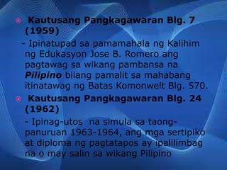  Kautusang Pangkagawaran Blg. 7
(1959)
- Ipinatupad sa pamamahala ng Kalihim
ng Edukasyon Jose B. Romero ang
pagtawag sa wikang pambansa na
Pilipino bilang pamalit sa mahabang
itinatawag ng Batas Komonwelt Blg. 570.
 Kautusang Pangkagawaran Blg. 24
(1962)
- Ipinag-utos na simula sa taong-
panuruan 1963-1964, ang mga sertipiko
at diploma ng pagtatapos ay ipalilimbag
na o may salin sa wikang Pilipino
 