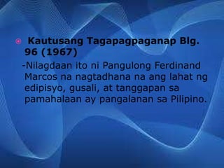 Kautusang Tagapagpaganap Blg.
96 (1967)
-Nilagdaan ito ni Pangulong Ferdinand
Marcos na nagtadhana na ang lahat ng
edipisyo, gusali, at tanggapan sa
pamahalaan ay pangalanan sa Pilipino.
 