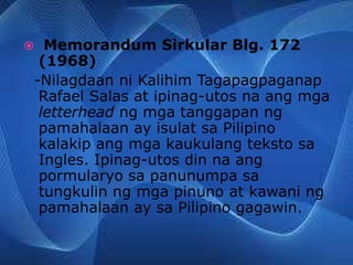  Memorandum Sirkular Blg. 172
(1968)
-Nilagdaan ni Kalihim Tagapagpaganap
Rafael Salas at ipinag-utos na ang mga
letterhead ng mga tanggapan ng
pamahalaan ay isulat sa Pilipino
kalakip ang mga kaukulang teksto sa
Ingles. Ipinag-utos din na ang
pormularyo sa panunumpa sa
tungkulin ng mga pinuno at kawani ng
pamahalaan ay sa Pilipino gagawin.
 