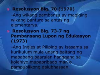  Resolusyon Blg. 70 (1970)
-Ang wikang pambansa ay magiging
wikang panturo sa antas ng
elementarya.
 Resolusyon Blg. 73-7 ng
Pambansang Lupon ng Edukasyon
(1973)
-Ang Ingles at Pilipino ay isasama sa
kurikulum mula unang baitang ng
mababang paaralan hanggang sa
kolehiyo mapapribado man o
pampublikong dalubhasaan.
 