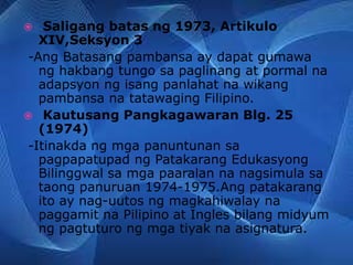  Saligang batas ng 1973, Artikulo
XIV,Seksyon 3
-Ang Batasang pambansa ay dapat gumawa
ng hakbang tungo sa paglinang at pormal na
adapsyon ng isang panlahat na wikang
pambansa na tatawaging Filipino.
 Kautusang Pangkagawaran Blg. 25
(1974)
-Itinakda ng mga panuntunan sa
pagpapatupad ng Patakarang Edukasyong
Bilinggwal sa mga paaralan na nagsimula sa
taong panuruan 1974-1975.Ang patakarang
ito ay nag-uutos ng magkahiwalay na
paggamit na Pilipino at Ingles bilang midyum
ng pagtuturo ng mga tiyak na asignatura.
 