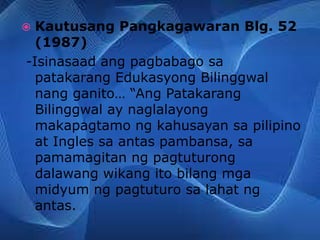  Kautusang Pangkagawaran Blg. 52
(1987)
-Isinasaad ang pagbabago sa
patakarang Edukasyong Bilinggwal
nang ganito… “Ang Patakarang
Bilinggwal ay naglalayong
makapagtamo ng kahusayan sa pilipino
at Ingles sa antas pambansa, sa
pamamagitan ng pagtuturong
dalawang wikang ito bilang mga
midyum ng pagtuturo sa lahat ng
antas.
 