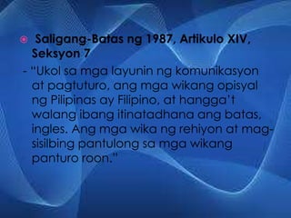 Saligang-Batas ng 1987, Artikulo XIV,
Seksyon 7
- “Ukol sa mga layunin ng komunikasyon
at pagtuturo, ang mga wikang opisyal
ng Pilipinas ay Filipino, at hangga’t
walang ibang itinatadhana ang batas,
ingles. Ang mga wika ng rehiyon at mag-
sisilbing pantulong sa mga wikang
panturo roon.”
 