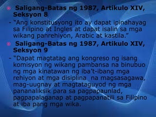  Saligang-Batas ng 1987, Artikulo XIV,
Seksyon 8
- “Ang konstitusyong ito ay dapat ipinahayag
sa Filipino at Ingles at dapat isalin sa mga
wikang panrehiyon, Arabic at kastila.”
 Saligang-Batas ng 1987, Artikulo XIV,
Seksyon 9
- “Dapat magtatag ang kongreso ng isang
komisyon ng wikang pambansa na binubuo
ng mga kinatawan ng iba’t-ibang mga
rehiyon at mga disiplina na magsasagawa,
mag-uugnay at magtataguyod ng mga
pananaliksik para sa pagpapaunlad,
pagpapalaganap at pagpapanatili sa Filipino
at iba pang mga wika.
 