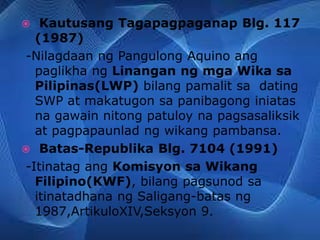  Kautusang Tagapagpaganap Blg. 117
(1987)
-Nilagdaan ng Pangulong Aquino ang
paglikha ng Linangan ng mga Wika sa
Pilipinas(LWP) bilang pamalit sa dating
SWP at makatugon sa panibagong iniatas
na gawain nitong patuloy na pagsasaliksik
at pagpapaunlad ng wikang pambansa.
 Batas-Republika Blg. 7104 (1991)
-Itinatag ang Komisyon sa Wikang
Filipino(KWF), bilang pagsunod sa
itinatadhana ng Saligang-batas ng
1987,ArtikuloXIV,Seksyon 9.
 