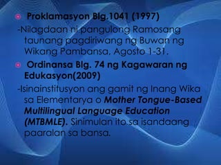  Proklamasyon Blg.1041 (1997)
-Nilagdaan ni pangulong Ramosang
taunang pagdiriwang ng Buwan ng
Wikang Pambansa, Agosto 1-31.
 Ordinansa Blg. 74 ng Kagawaran ng
Edukasyon(2009)
-Isinainstitusyon ang gamit ng Inang Wika
sa Elementarya o Mother Tongue-Based
Multilingual Language Education
(MTBMLE). Sinimulan ito sa isandaang
paaralan sa bansa.
 
