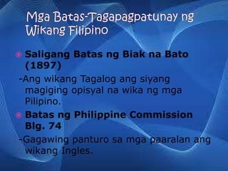  Saligang Batas ng Biak na Bato
(1897)
-Ang wikang Tagalog ang siyang
magiging opisyal na wika ng mga
Pilipino.
 Batas ng Philippine Commission
Blg. 74
-Gagawing panturo sa mga paaralan ang
wikang Ingles.
 
