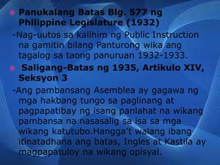  Panukalang Batas Blg. 577 ng
Philippine Legislature (1932)
-Nag-uutos sa kalihim ng Public Instruction
na gamitin bilang Panturong wika ang
tagalog sa taong panuruan 1932-1933.
 Saligang-Batas ng 1935, Artikulo XIV,
Seksyon 3
-Ang pambansang Asemblea ay gagawa ng
mga hakbang tungo sa paglinang at
pagpapatibay ng isang panlahat na wikang
pambansa na nasasalig sa isa sa mga
wikang katutubo.Hangga’t walang ibang
itinatadhana ang batas, Ingles at Kastila ay
magpapatuloy na wikang opisyal.
 