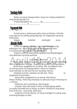 DRAFT
April 10, 2014
10
Batay sa iyong napag-aralan, kaya mo nang kumpletuhin
ang pangungusap na:
Ang pangngalan ay ________ ng ________, _________,
________, __________ at ___________.
Pumili ng isa o dalawang salita mula sa listahan. Gamitin
ang mga ito sa sariling pangungusap na magsasabi ng iyong
karanasan.
bagyo bulaklak palengke pusa
Gusto mo bang makaipon ng pera? Alkansiya ang
kailangan mo. Kung may mga lumang botelya o lata
sa inyong bahay, maaari mo itong gamitin.
Tingnan natin sa kuwento kung paanong napakinggan
ang alkansiya ng isang pamilya.
Ang Aking Alkansiya
Araw-araw, maagang akong gumigising upang ihanda ang
sarili sa pagpasok. Naliligo. Nagbibihis ng damit pampaaralan.
Araw-araw, paglabas ko sa aking silid, dumidiretso ako
sa aming kusina. Sa hapag-kainan, doon ko makikita
ang masarap na almusal na luto ng aking Nanay.
Matapos kumain, sasabay na ako kay Tatay sa
pagpasok sa paaralan.
Isang araw, paglabas ko sa aming silid-kainan.
Wala si Nanay. Wala ring masarap na almusal. Kaya’t hinanap ko
si Nanay.
Nakita ko siya sa kanilang silid-tulugan.
Umiiyak. May sakit pala si Tatay at kailangang dalhin
sa ospital. Bumalik ako sa aking kuwarto. Pinahid ko ang aking
luha at kinuha ang aking alkansiya.
Iniabot ko ito kay Nanay. At isang mahigpit na yakap ang
kaniyang ibinigay sa akin.
 