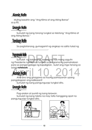 DRAFT
April 10, 2014
12
Muling basahin ang “Ang Klima at ang Aking Bansa”
sa p.90.
Sumulat ng isang tanong tungkol sa tekstong “Ang Klima at
ang Aking Bansa.”
Sa pagtatanong, gumagamit ng angkop na salita tulad ng
__________________________________.
Sumulat ng dalawang tanong na nais mong sagutin
ng Presidente ng Pilipinas tungkol sa programa ng pamahalaan
para sa pangangalaga ng kapaligiran. Isulat ang mga tanong sa
iyong notebook.
Ano-ano ang ginagawa sa inyong pamayanan upang
pangalagaan ang kalikasan?
Sumulat ng isang pangungusap tungkol dito.
Pag-aralan at pumili ng isang larawan.
Sumulat ng isang talata na may tatlo hanggang apat na
pangungusap tungkol dito.
 