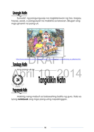 DRAFT
April 10, 2014
15
Sumulat ng pangungusap na naglalarawan ng tao, bagay,
hayop, pook, o pangyayari na makikita sa larawan. Bilugan ang
mga ginamit na pang-uri.
http://www.seasite.niu.edu/Tagalog/modules_in_Tagalog/mga_pagdiriwang_sa_pilipinas.htm
Ang pang-uri ay ___________________.
Makinig nang mabuti sa babasahing balita ng guro. Itala sa
iyong notebook ang mga pang-uring napakinggan.
 