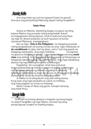 DRAFT
April 10, 2014
16
Ano ang tatak ng suot mo ngayon? Saan ito gawa?
Ano-ano ang produktong Pilipinong dapat nating tangkilikin?
Tatak-Pinoy
Gawa sa Pilipinas. Maraming bagay na gawa ng ating
kapwa Pilipino ang puwede nating ipagmalaki. Bukod
sa magaganda nitong disenyo, hindi rin pahuhuli ang tibay
ng mga ito. Bawat produkto ay butil ng pawis at buhay
ng bawat Pilipinong manggagawa.
Ilan sa mga “Only in the Philippines” na talagang puwede
nating ipagsabayan sa buong mundo ay ang mga makukulay at
air-conditioned na dyip. Hari ng daan, samu’t sari ang gayak na
talagang nakakaaliw. Ang mga matitibay na sapatos
na gawa sa Marikina at sa Liliw, Laguna na talaga namang world
class ang dating. Ang naggagandahang parol ng Pampanga na
talagang nakadaragdag ng saya ng Pasko. Ang mga kakaibang
disenyo ng mga barong na gawa sa Batangas.
Pagdating din sa pagkain, hindi tayo pahuhuli.
Ang napakasarap na mainit na kape na galing sa Batangas
na sasabayan mo pa ng suman na galing sa Mindoro.
Ang mga matatamis na pinya ng Davao at mangga na mula sa
Guimaras ay tunay na hindi mo pagsasawaan.
O halika na at ating libutin ang sarili nating bansa.
Kung saan ang mga produkto ay subok na matibay,
ang mga pagkain ay tunay na masarap.
Basta’t sarap at tibay ang gusto, hanapin lamang
ang tatak Pinoy.
Gumupit sa lumang diyaryo o magasin ng isang bagay
na dapat tangkilikin ng mga Pilipino. Sumulat ng isang
pangungusap tungkol sa napiling bagay.
 