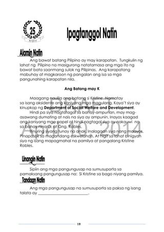 DRAFT
April 10, 2014
19
Ang bawat batang Pilipino ay may karapatan. Tungkulin ng
lahat ng Pilipino na masigurong natatamasa ang mga ito ng
bawat bata saanmang sulok ng Pilipinas. Ang karapatang
mabuhay at magkaroon ng pangalan ang isa sa mga
pangunahing karapatan nila.
Ang Batang may K
Maagang naulila ang batang si Kristine. Namatay
sa isang aksidente ang kaniyang mga magulang. Kaya’t siya ay
kinupkop ng Department of Social Welfare and Development.
Hindi pa siya nagtatagal sa bahay-ampunan, may mag-
asawang dumating at nais na siya ay ampunin. Inayos kaagad
ang kaniyang mga papel at hindi nagtagal siya ay nakauwi na
sa bahay nina G. at Gng. Robles.
Itinuring siyang tunay na anak. Inalagaan siya nang maayos.
Pinapasok sa magandang eskwelahan. At higit sa lahat binigyan
siya ng isang mapagmahal na pamilya at pangalang Kristine
Robles.
Sipiin ang mga pangungusap na sumusuporta sa
pamaksang pangungusap na: Si Kristine sa bago niyang pamilya.
Ang mga pangungusap na sumusuporta sa paksa ng isang
talata ay __________________________.
 