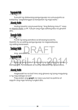 DRAFT
April 10, 2014
20
Sumulat ng dalawang pangungusap na sumusuporta sa
kaisipang “pagtatanggol sa karapatan ng mga bata.”
Muling basahin ang kuwentong “Ang Batang may K” nasa
sa Alamin Natin, p.99. Tukuyin ang mga salitang kilos na ginamit
dito.
Pumili ng isang pandiwa sa binasang kuwento.
Gamitin ito sa sariling pangungusap na nagsasalaysay
ng sariling karanasan.
Ang pandiwa ay ____________________.
Makinig nang mabuti sa kuwentong ibabahagi ng iyong
kamag-aral. Pumalakpak sa tuwing makakarinig ng pandiwa.
Nagkasakit ka na ba? Ano ang ginawa ng iyong magulang
o ng nag-aalaga sa iyo?
Pag-aralan ang graph na nasa susunod na pahina at
sagutin ang mga tanong tungkol dito.
 