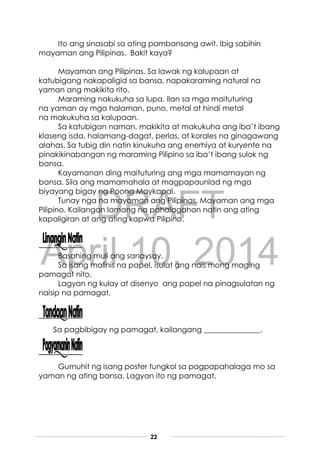 DRAFT
April 10, 2014
22
Ito ang sinasabi sa ating pambansang awit. Ibig sabihin
mayaman ang Pilipinas. Bakit kaya?
Mayaman ang Pilipinas. Sa lawak ng kalupaan at
katubigang nakapaligid sa bansa, napakaraming natural na
yaman ang makikita rito.
Maraming nakukuha sa lupa. Ilan sa mga maituturing
na yaman ay mga halaman, puno, metal at hindi metal
na makukuha sa kalupaan.
Sa katubigan naman, makikita at makukuha ang iba’t ibang
klaseng isda, halamang-dagat, perlas, at korales na ginagawang
alahas. Sa tubig din natin kinukuha ang enerhiya at kuryente na
pinakikinabangan ng maraming Pilipino sa iba’t ibang sulok ng
bansa.
Kayamanan ding maituturing ang mga mamamayan ng
bansa. Sila ang mamamahala at magpapaunlad ng mga
biyayang bigay ng Poong Maykapal.
Tunay nga na mayaman ang Pilipinas. Mayaman ang mga
Pilipino. Kailangan lamang na pahalagahan natin ang ating
kapaligiran at ang ating kapwa Pilipino.
Basahing muli ang sanaysay.
Sa isang malinis na papel, isulat ang nais mong maging
pamagat nito.
Lagyan ng kulay at disenyo ang papel na pinagsulatan ng
naisip na pamagat.
Sa pagbibigay ng pamagat, kailangang _______________.
Gumuhit ng isang poster tungkol sa pagpapahalaga mo sa
yaman ng ating bansa. Lagyan ito ng pamagat.
 