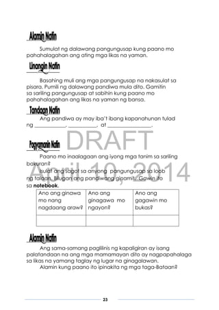 DRAFT
April 10, 2014
23
Sumulat ng dalawang pangungusap kung paano mo
pahahalagahan ang ating mga likas na yaman.
Basahing muli ang mga pangungusap na nakasulat sa
pisara. Pumili ng dalawang pandiwa mula dito. Gamitin
sa sariling pangungusap at sabihin kung paano mo
pahahalagahan ang likas na yaman ng bansa.
Ang pandiwa ay may iba’t ibang kapanahunan tulad
ng ____________, ___________, at _________________.
Paano mo inaalagaan ang iyong mga tanim sa sariling
bakuran?
Isulat ang sagot sa anyong pangungusap sa loob
ng talaan. Bilugan ang pandiwang ginamit. Gawin ito
sa notebook.
Ano ang ginawa
mo nang
nagdaang araw?
Ano ang
ginagawa mo
ngayon?
Ano ang
gagawin mo
bukas?
Ang sama-samang paglilinis ng kapaligiran ay isang
palatandaan na ang mga mamamayan dito ay nagpapahalaga
sa likas na yamang taglay ng lugar na ginagalawan.
Alamin kung paano ito ipinakita ng mga taga-Bataan?
 