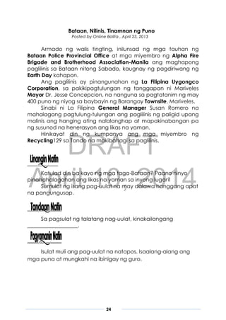 DRAFT
April 10, 2014
24
Bataan, Nilinis, Tinamnan ng Puno
Posted by Online Balita , April 23, 2013
Armado ng walis tingting, inilunsad ng mga tauhan ng
Bataan Police Provincial Office at mga miyembro ng Alpha Fire
Brigade and Brotherhood Association-Manila ang maghapong
paglilinis sa Bataan nitong Sabado, kaugnay ng pagdiriwang ng
Earth Day kahapon.
Ang paglilinis ay pinangunahan ng La Filipina Uygongco
Corporation, sa pakikipagtulungan ng tanggapan ni Mariveles
Mayor Dr. Jesse Concepcion, na nanguna sa pagtatanim ng may
400 puno ng niyog sa baybayin ng Barangay Townsite, Mariveles.
Sinabi ni La Filipina General Manager Susan Romero na
mahalagang pagtulung-tulungan ang paglilinis ng paligid upang
malinis ang hanging ating nalalanghap at mapakinabangan pa
ng susunod na henerasyon ang likas na yaman.
Hinikayat din ng kumpanya ang mga miyembro ng
Recycling129 sa Tondo na makibahagi sa paglilinis.
Katulad din ba kayo ng mga taga-Bataan? Paano ninyo
pinahahalagahan ang likas na yaman sa inyong lugar?
Sumulat ng isang pag-uulat na may dalawa hanggang apat
na pangungusap.
Sa pagsulat ng talatang nag-uulat, kinakailangang
___________________.
Isulat muli ang pag-uulat na natapos. Isaalang-alang ang
mga puna at mungkahi na ibinigay ng guro.
 