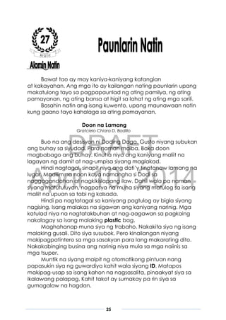 DRAFT
April 10, 2014
25
Bawat tao ay may kaniya-kaniyang katangian
at kakayahan. Ang mga ito ay kailangan nating paunlarin upang
makatulong tayo sa pagpapaunlad ng ating pamilya, ng ating
pamayanan, ng ating bansa at higit sa lahat ng ating mga sarili.
Basahin natin ang isang kuwento, upang maunawaan natin
kung gaano tayo kahalaga sa ating pamayanan.
Doon na Lamang
Gratcielo Chiara D. Badillo
Buo na ang desisyon ni Doding Daga. Gusto niyang subukan
ang buhay sa siyudad. Para naman maiba. Baka doon
magbabago ang buhay. Kinuha niya ang kaniyang maliit na
lagayan ng damit at nag-umpisa siyang maglakad.
Hindi nagtagal, sinapit niya ang dati’y tinatanaw lamang na
lugar. Madilim na noon kaya namangha si Dodi sa
naggagandahan at nagkikislapang ilaw. Dahil wala pa naman
siyang matutuluyan, nagpasya na muna siyang matulog sa isang
maliit na upuan sa tabi ng kalsada.
Hindi pa nagtatagal sa kaniyang pagtulog ay bigla siyang
nagising. Isang malakas na sigawan ang kaniyang narinig. Mga
katulad niya na nagtatakbuhan at nag-aagawan sa pagkaing
nakalagay sa isang malaking plastic bag.
Maghahanap muna siya ng trabaho. Nakakita siya ng isang
malaking gusali. Dito siya susubok. Pero kinailangan niyang
makipagpatintero sa mga sasakyan para lang makarating dito.
Nakakabinging busina ang narinig niya mula sa mga naiinis sa
mga tsuper.
Muntik na siyang maipit ng otomatikong pintuan nang
papasukin siya ng guwardiya kahit wala siyang ID. Matapos
makipag-usap sa isang kahon na nagsasalita, pinaakyat siya sa
ikalawang palapag. Kahit takot ay sumakay pa rin siya sa
gumagalaw na hagdan.
 