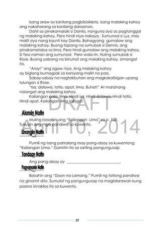 DRAFT
April 10, 2014
27
Isang araw sa kanilang pagbibisikleta, isang malaking kahoy
ang nakaharang sa kanilang daraanan.
Dahil sa pinakamalaki si Danilo, nanguna siya sa pagtanggal
ng malaking kahoy. Pero hindi niya nakaya. Sumunod si Luz, mas
maliit siya nang kaunti kay Danilo. Bahagyang gumalaw ang
malaking kahoy. Buong tapang na sumubok si Dennis, ang
pinakamataba sa lima. Pero hindi gumalaw ang malaking kahoy.
Si Tess naman ang sumunod. Pero wala rin. Huling sumubok si
Rose. Buong yabang na binuhat ang malaking kahoy. Umangat
ito.
“Aray!” ang sigaw niya. Ang malaking kahoy
ay biglang bumagsak sa kaniyang maliit na paa.
Sabay-sabay na nagtakbuhan ang magkakaibigan upang
tulungan si Rose.
“Isa, dalawa, tatlo, apat, lima. Buhat!” At marahang
naiangat ang malaking kahoy.
Kailangan pala lima. Hindi isa. Hindi dalawa. Hindi tatlo.
Hindi apat. Kailangan lima talaga!
Muling basahin ang “Kailangan Lima” sa p. 108.
Tukuyin ang mga pandiwa sa kuwento.
Pumili ng isang pariralang may pang-abay sa kuwentong
“Kailangan Lima.” Gamitin ito sa sariling pangungusap.
Ang pang-abay ay ____________________________.
Basahin ang “Doon na Lamang.” Pumili ng tatlong pandiwa
na ginamit dito. Sumulat ng pangungusap na maglalarawan kung
paano isinakilos ito sa kuwento.
 