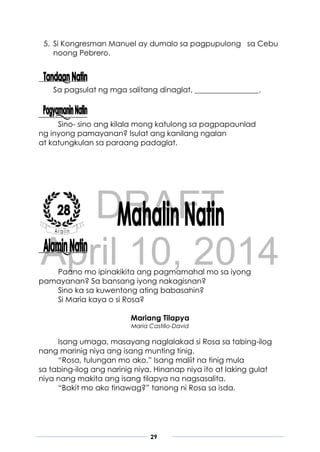 DRAFT
April 10, 2014
29
5. Si Kongresman Manuel ay dumalo sa pagpupulong sa Cebu
noong Pebrero.
Sa pagsulat ng mga salitang dinaglat, _________________.
Sino- sino ang kilala mong katulong sa pagpapaunlad
ng inyong pamayanan? Isulat ang kanilang ngalan
at katungkulan sa paraang padaglat.
Paano mo ipinakikita ang pagmamahal mo sa iyong
pamayanan? Sa bansang iyong nakagisnan?
Sino ka sa kuwentong ating babasahin?
Si Maria kaya o si Rosa?
Mariang Tilapya
Maria Castillo-David
Isang umaga, masayang naglalakad si Rosa sa tabing-ilog
nang marinig niya ang isang munting tinig.
“Rosa, tulungan mo ako.” Isang maliit na tinig mula
sa tabing-ilog ang narinig niya. Hinanap niya ito at laking gulat
niya nang makita ang isang tilapya na nagsasalita.
“Bakit mo ako tinawag?” tanong ni Rosa sa isda.
 
