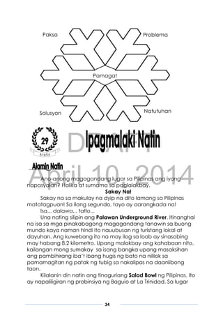 DRAFT
April 10, 2014
34
Ano-anong magagandang lugar sa Pilipinas ang iyong
napasyalan? Halika at sumama sa paglalakbay.
Sakay Na!
Sakay na sa makulay na dyip na dito lamang sa Pilipinas
matatagpuan! Sa ilang segundo, tayo ay aarangkada na!
Isa... dalawa... tatlo...
Una nating silipin ang Palawan Underground River. Itinanghal
na isa sa mga pinakabagong magagandang tanawin sa buong
mundo kaya naman hindi ito nauubusan ng turistang lokal at
dayuhan. Ang kuwebang ito na may ilog sa loob ay sinasabing
may habang 8.2 kilometro. Upang malakbay ang kahabaan nito,
kailangan mong sumakay sa isang bangka upang masaksihan
ang pambihirang iba’t ibang hugis ng bato na nililok sa
pamamagitan ng patak ng tubig sa nakalipas na daanlibong
taon.
Kilalanin din natin ang tinaguriang Salad Bowl ng Pilipinas. Ito
ay napaliligiran ng probinsiya ng Baguio at La Trinidad. Sa lugar
Paksa
Pamagat
Problema
Solusyon Natutuhan
 