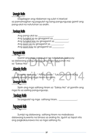 DRAFT
April 10, 2014
37
Dagdagan ang nilalaman ng sulat ni Maricel
sa pamamagitan ng pagsulat ng isang pangungusap gamit ang
pang-ukol na natutuhan sa aralin.
Ang pang-ukol ay _____________.
Ang tungkol sa ay ginagamit sa _____________.
Ang tungkol kay ay ginagamit sa ____________.
Ang ayon sa ay ginagamit sa ___________.
Ang ayon kay ay ginagamit sa __________.
Gamit ang mga pang-ukol na natutuhan, isalaysay
sa dalawang pangungusap ang mga natutuhan mo
sa “Sakay Na!”
Basahin muli ang “ Puting Sobre.” Tukuyin at suriin kung
paano isinulat ang mga hiram na salita.
Sipiin ang mga salitang hiram sa “Sakay Na” at gamitin ang
mga ito sa sariling pangungusap.
Sa pagsulat ng mga salitang hiram, ________________.
Sumipi ng dalawang salitang hiram na mababasa
dalawang kuwento na binasa sa araling ito. Iguhit sa tapat nito
ang pagkakaunawa mo sa mga salitang ito.
 
