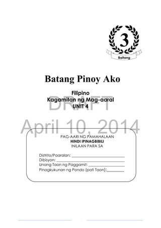 DRAFT
April 10, 2014
2
Filipino
Kagamitan ng Mag-aaral
UNIT 4
PAG-AARI NG PAMAHALAAN
HINDI IPINAGBIBILI
INILAAN PARA SA
Distrito/Paaralan: ____________________________
Dibisyon: ____________________________________
Unang Taon ng Paggamit: ___________________
Pinagkukunan ng Pondo (pati Taon):________
3
Baitang
Batang Pinoy Ako
 