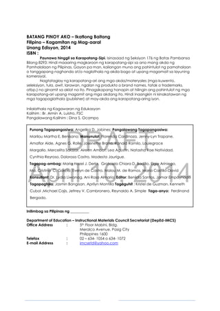 DRAFT
April 10, 2014
3
BATANG PINOY AKO – Ikatlong Baitang
Filipino – Kagamitan ng Mag-aaral
Unang Edisyon, 2014
ISBN :
Paunawa hinggil sa Karapatang-Sipi. Isinasaad ng Seksiyon 176 ng Batas Pambansa
Bilang 8293: Hindi maaaring magkaroon ng karapatang-sipi sa ano mang akda ng
Pamhalalaan ng Pilipinas. Gayon pa man, kailangan muna ang pahintulot ng pamahalaan
o tanggapang naghanda at/o naglathala ng akda bago at upang magamait sa layuning
komersiyal.
Nagtataglay ng karapatang-ari ang mga akda/materyales (mga kuwento,
seleksiyon, tula, awit, larawan, ngalan ng produkto o brand names, tatak o trademarks,
atbp.) na ginamit sa aklat na ito. Pinagsikapang hanapin at hilingin ang pahintulot ng mga
karapatang-ari upang magamit ang mga akdang ito. Hindi inaangkin ni kinakatawan ng
mga tagapaglathala (publisher) at may-akda ang karapatang-aring iyon.
Inilalathala ng Kagawaran ng Edukasyon
Kalihim : Br. Armin A. Luistro, FSC
Pangalawang Kalihim : Dina S. Ocampo
Punong Tagapangasiwa: Angelika D. Jabines; Pangalawang Tagapangasiwa:
Marilou Martha E. Benisano; Manunulat: Florenda Cardinoza, Jenny-Lyn Trapane,
Amaflor Alde, Agnes G. Rolle, Josenette Brana, Ronald Ramilo, Louiegrace
Margallo, Mercelita Salazar, Aireen Ambat, Lea Agustin, Natasha Rae Natividad,
Cynthia Reyroso, Dolorosa Castro, Modesta Jaurigue.
Tagapag-ambag: Maria Hazel J. Derla, Gratcielo Chiara D. Badillo, Elgie Ariniego,
Ma. Cristina C. Garcia; Evelyn de Castro, Malou M. de Ramos, Maria Castillo-David
Konsultant: Dr. Lydia Liwanag, Ani Rosa Almario; Editor: Benilda Santos, Jomar Empaynado
Tagapagtala: Jasmin Bangisan, Aprilyn Montilla Tagaguhit : Kristel de Guzman, Kenneth
Cubol ,Michael Cajis, Jefrrey V. Cambronero, Reynaldo A. Simple Taga-anyo: Ferdinand
Bergado.
Inilimbag sa Pilipinas ng __________
Department of Education – Instructional Materials Council Secretariat (DepEd-IMCS)
Office Address : 5th Floor Mabini, Bldg.
Meralco Avenue, Pasig City
Philippines 1600
Telefax : 02 – 634- 1054 o 634- 1072
E-mail Address : imcsetd@yahoo.com
 