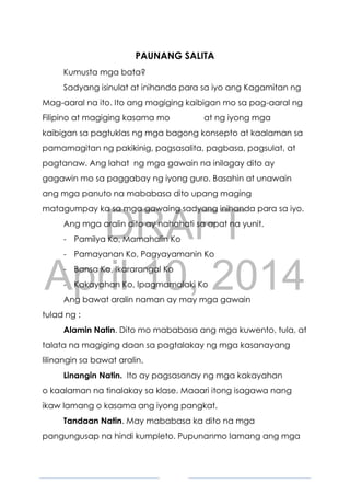 DRAFT
April 10, 2014
4
PAUNANG SALITA
Kumusta mga bata?
Sadyang isinulat at inihanda para sa iyo ang Kagamitan ng
Mag-aaral na ito. Ito ang magiging kaibigan mo sa pag-aaral ng
Filipino at magiging kasama mo at ng iyong mga
kaibigan sa pagtuklas ng mga bagong konsepto at kaalaman sa
pamamagitan ng pakikinig, pagsasalita, pagbasa, pagsulat, at
pagtanaw. Ang lahat ng mga gawain na inilagay dito ay
gagawin mo sa paggabay ng iyong guro. Basahin at unawain
ang mga panuto na mababasa dito upang maging
matagumpay ka sa mga gawaing sadyang inihanda para sa iyo.
Ang mga aralin dito ay nahahati sa apat na yunit.
- Pamilya Ko, Mamahalin Ko
- Pamayanan Ko, Pagyayamanin Ko
- Bansa Ko, Ikararangal Ko
- Kakayahan Ko, Ipagmamalaki Ko
Ang bawat aralin naman ay may mga gawain
tulad ng :
Alamin Natin. Dito mo mababasa ang mga kuwento, tula, at
talata na magiging daan sa pagtalakay ng mga kasanayang
lilinangin sa bawat aralin.
Linangin Natin. Ito ay pagsasanay ng mga kakayahan
o kaalaman na tinalakay sa klase. Maaari itong isagawa nang
ikaw lamang o kasama ang iyong pangkat.
Tandaan Natin. May mababasa ka dito na mga
pangungusap na hindi kumpleto. Pupunanmo lamang ang mga
 