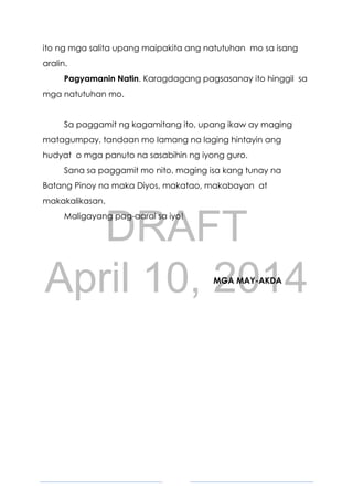 DRAFT
April 10, 2014
5
ito ng mga salita upang maipakita ang natutuhan mo sa isang
aralin.
Pagyamanin Natin. Karagdagang pagsasanay ito hinggil sa
mga natutuhan mo.
Sa paggamit ng kagamitang ito, upang ikaw ay maging
matagumpay, tandaan mo lamang na laging hintayin ang
hudyat o mga panuto na sasabihin ng iyong guro.
Sana sa paggamit mo nito, maging isa kang tunay na
Batang Pinoy na maka Diyos, makatao, makabayan at
makakalikasan.
Maligayang pag-aaral sa iyo!
MGA MAY-AKDA
 